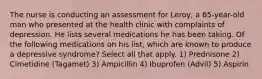 The nurse is conducting an assessment for Leroy, a 65-year-old man who presented at the health clinic with complaints of depression. He lists several medications he has been taking. Of the following medications on his list, which are known to produce a depressive syndrome? Select all that apply. 1) Prednisone 2) Cimetidine (Tagamet) 3) Ampicillin 4) Ibuprofen (Advil) 5) Aspirin