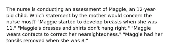 The nurse is conducting an assessment of Maggie, an 12-year-old child. Which statement by the mother would concern the nurse most? "Maggie started to develop breasts when she was 11." "Maggie's dresses and shirts don't hang right." "Maggie wears contacts to correct her nearsightedness." "Maggie had her tonsils removed when she was 8."