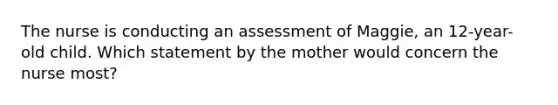 The nurse is conducting an assessment of Maggie, an 12-year-old child. Which statement by the mother would concern the nurse most?