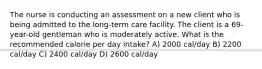 The nurse is conducting an assessment on a new client who is being admitted to the long-term care facility. The client is a 69-year-old gentleman who is moderately active. What is the recommended calorie per day intake? A) 2000 cal/day B) 2200 cal/day C) 2400 cal/day D) 2600 cal/day