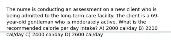 The nurse is conducting an assessment on a new client who is being admitted to the long-term care facility. The client is a 69-year-old gentleman who is moderately active. What is the recommended calorie per day intake? A) 2000 cal/day B) 2200 cal/day C) 2400 cal/day D) 2600 cal/day