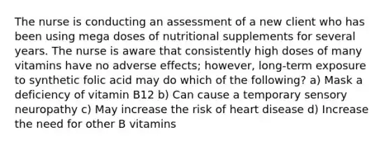 The nurse is conducting an assessment of a new client who has been using mega doses of nutritional supplements for several years. The nurse is aware that consistently high doses of many vitamins have no adverse effects; however, long-term exposure to synthetic folic acid may do which of the following? a) Mask a deficiency of vitamin B12 b) Can cause a temporary sensory neuropathy c) May increase the risk of heart disease d) Increase the need for other B vitamins