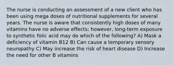 The nurse is conducting an assessment of a new client who has been using mega doses of nutritional supplements for several years. The nurse is aware that consistently high doses of many vitamins have no adverse effects; however, long-term exposure to synthetic folic acid may do which of the following? A) Mask a deficiency of vitamin B12 B) Can cause a temporary sensory neuropathy C) May increase the risk of heart disease D) Increase the need for other B vitamins