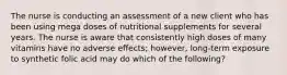 The nurse is conducting an assessment of a new client who has been using mega doses of nutritional supplements for several years. The nurse is aware that consistently high doses of many vitamins have no adverse effects; however, long-term exposure to synthetic folic acid may do which of the following?