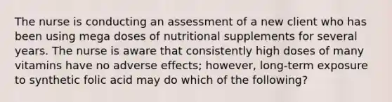 The nurse is conducting an assessment of a new client who has been using mega doses of nutritional supplements for several years. The nurse is aware that consistently high doses of many vitamins have no adverse effects; however, long-term exposure to synthetic folic acid may do which of the following?