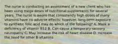 The nurse is conducting an assessment of a new client who has been using mega doses of nutritional supplements for several years. The nurse is aware that consistently high doses of many vitamins have no adverse effects; however, long-term exposure to synthetic folic acid may do which of the following? A. Mask a deficiency of vitamin B12 B. Can cause a temporary sensory neuropathy C. May increase the risk of heart disease D. Increase the need for other B vitamins