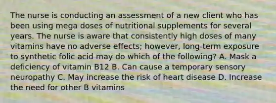 The nurse is conducting an assessment of a new client who has been using mega doses of nutritional supplements for several years. The nurse is aware that consistently high doses of many vitamins have no adverse effects; however, long-term exposure to synthetic folic acid may do which of the following? A. Mask a deficiency of vitamin B12 B. Can cause a temporary sensory neuropathy C. May increase the risk of heart disease D. Increase the need for other B vitamins