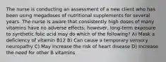 The nurse is conducting an assessment of a new client who has been using megadoses of nutritional supplements for several years. The nurse is aware that consistently high doses of many vitamins have no adverse effects; however, long-term exposure to synthetic folic acid may do which of the following? A) Mask a deficiency of vitamin B12 B) Can cause a temporary sensory neuropathy C) May increase the risk of heart disease D) Increase the need for other B vitamins