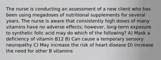 The nurse is conducting an assessment of a new client who has been using megadoses of nutritional supplements for several years. The nurse is aware that consistently high doses of many vitamins have no adverse effects; however, long-term exposure to synthetic folic acid may do which of the following? A) Mask a deficiency of vitamin B12 B) Can cause a temporary sensory neuropathy C) May increase the risk of heart disease D) Increase the need for other B vitamins