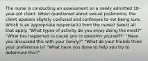 The nurse is conducting an assessment on a newly admitted 18-year-old client. When questioned about sexual preference, the client appears slightly confused and confesses to not being sure. Which is an appropriate response(s) from the nurse? Select all that apply. "What types of activity do you enjoy doing the most?" "What has happened to cause you to question yourself?" "Have you discussed this with your family?" "What do your friends think your preference is? "What have you done to help you try to determine this?"