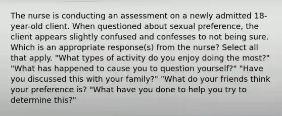 The nurse is conducting an assessment on a newly admitted 18-year-old client. When questioned about sexual preference, the client appears slightly confused and confesses to not being sure. Which is an appropriate response(s) from the nurse? Select all that apply. "What types of activity do you enjoy doing the most?" "What has happened to cause you to question yourself?" "Have you discussed this with your family?" "What do your friends think your preference is? "What have you done to help you try to determine this?"