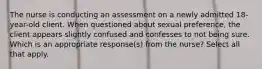 The nurse is conducting an assessment on a newly admitted 18-year-old client. When questioned about sexual preference, the client appears slightly confused and confesses to not being sure. Which is an appropriate response(s) from the nurse? Select all that apply.