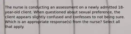 The nurse is conducting an assessment on a newly admitted 18-year-old client. When questioned about sexual preference, the client appears slightly confused and confesses to not being sure. Which is an appropriate response(s) from the nurse? Select all that apply.