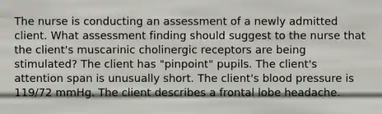 The nurse is conducting an assessment of a newly admitted client. What assessment finding should suggest to the nurse that the client's muscarinic cholinergic receptors are being stimulated? The client has "pinpoint" pupils. The client's attention span is unusually short. The client's blood pressure is 119/72 mmHg. The client describes a frontal lobe headache.