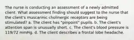 The nurse is conducting an assessment of a newly admitted client. What assessment finding should suggest to the nurse that the client's muscarinic cholinergic receptors are being stimulated? a. The client has "pinpoint" pupils. b. The client's attention span is unusually short. c. The client's blood pressure is 119/72 mmHg. d. The client describes a frontal lobe headache.