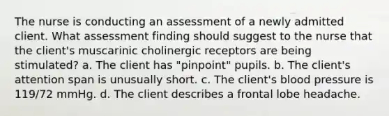 The nurse is conducting an assessment of a newly admitted client. What assessment finding should suggest to the nurse that the client's muscarinic cholinergic receptors are being stimulated? a. The client has "pinpoint" pupils. b. The client's attention span is unusually short. c. The client's blood pressure is 119/72 mmHg. d. The client describes a frontal lobe headache.