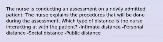 The nurse is conducting an assessment on a newly admitted patient. The nurse explains the procedures that will be done during the assessment. Which type of distance is the nurse interacting at with the patient? -Intimate distance -Personal distance -Social distance -Public distance