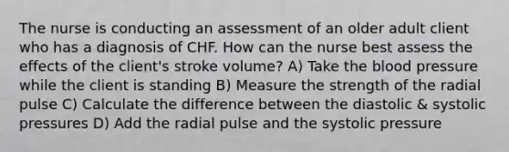 The nurse is conducting an assessment of an older adult client who has a diagnosis of CHF. How can the nurse best assess the effects of the client's stroke volume? A) Take the blood pressure while the client is standing B) Measure the strength of the radial pulse C) Calculate the difference between the diastolic & systolic pressures D) Add the radial pulse and the systolic pressure