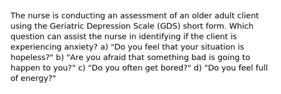 The nurse is conducting an assessment of an older adult client using the Geriatric Depression Scale (GDS) short form. Which question can assist the nurse in identifying if the client is experiencing anxiety? a) "Do you feel that your situation is hopeless?" b) "Are you afraid that something bad is going to happen to you?" c) "Do you often get bored?" d) "Do you feel full of energy?"