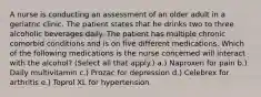 A nurse is conducting an assessment of an older adult in a geriatric clinic. The patient states that he drinks two to three alcoholic beverages daily. The patient has multiple chronic comorbid conditions and is on five different medications. Which of the following medications is the nurse concerned will interact with the alcohol? (Select all that apply.) a.) Naproxen for pain b.) Daily multivitamin c.) Prozac for depression d.) Celebrex for arthritis e.) Toprol XL for hypertension