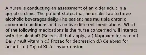 A nurse is conducting an assessment of an older adult in a geriatric clinic. The patient states that he drinks two to three alcoholic beverages daily. The patient has multiple chronic comorbid conditions and is on five different medications. Which of the following medications is the nurse concerned will interact with the alcohol? (Select all that apply.) a.) Naproxen for pain b.) Daily multivitamin c.) Prozac for depression d.) Celebrex for arthritis e.) Toprol XL for hypertension