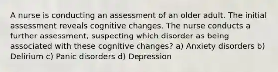 A nurse is conducting an assessment of an older adult. The initial assessment reveals cognitive changes. The nurse conducts a further assessment, suspecting which disorder as being associated with these cognitive changes? a) Anxiety disorders b) Delirium c) Panic disorders d) Depression