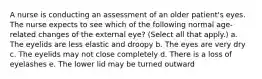 A nurse is conducting an assessment of an older patient's eyes. The nurse expects to see which of the following normal age-related changes of the external eye? (Select all that apply.) a. The eyelids are less elastic and droopy b. The eyes are very dry c. The eyelids may not close completely d. There is a loss of eyelashes e. The lower lid may be turned outward