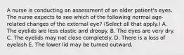 A nurse is conducting an assessment of an older patient's eyes. The nurse expects to see which of the following normal age-related changes of the external eye? (Select all that apply.) A. The eyelids are less elastic and droopy. B. The eyes are very dry. C. The eyelids may not close completely. D. There is a loss of eyelash E. The lower lid may be turned outward.