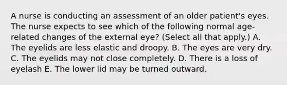 A nurse is conducting an assessment of an older patient's eyes. The nurse expects to see which of the following normal age-related changes of the external eye? (Select all that apply.) A. The eyelids are less elastic and droopy. B. The eyes are very dry. C. The eyelids may not close completely. D. There is a loss of eyelash E. The lower lid may be turned outward.