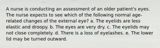 A nurse is conducting an assessment of an older patient's eyes. The nurse expects to see which of the following normal age-related changes of the external eye? a. The eyelids are less elastic and droopy. b. The eyes are very dry. c. The eyelids may not close completely. d. There is a loss of eyelashes. e. The lower lid may be turned outward.