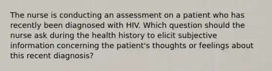 The nurse is conducting an assessment on a patient who has recently been diagnosed with HIV. Which question should the nurse ask during the health history to elicit subjective information concerning the patient's thoughts or feelings about this recent diagnosis?