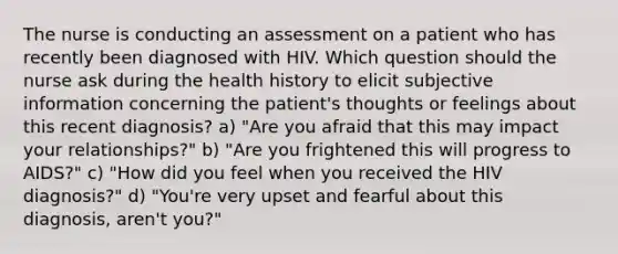 The nurse is conducting an assessment on a patient who has recently been diagnosed with HIV. Which question should the nurse ask during the health history to elicit subjective information concerning the patient's thoughts or feelings about this recent diagnosis? a) "Are you afraid that this may impact your relationships?" b) "Are you frightened this will progress to AIDS?" c) "How did you feel when you received the HIV diagnosis?" d) "You're very upset and fearful about this diagnosis, aren't you?"