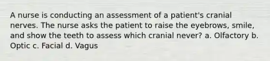 A nurse is conducting an assessment of a patient's cranial nerves. The nurse asks the patient to raise the eyebrows, smile, and show the teeth to assess which cranial never? a. Olfactory b. Optic c. Facial d. Vagus