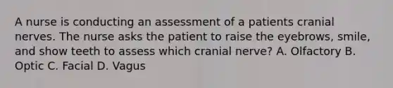 A nurse is conducting an assessment of a patients cranial nerves. The nurse asks the patient to raise the eyebrows, smile, and show teeth to assess which cranial nerve? A. Olfactory B. Optic C. Facial D. Vagus