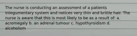 The nurse is conducting an assessment of a patients integumentary system and notices very thin and brittle hair. The nurse is aware that this is most likely to be as a result of: a. acromegaly b. an adrenal tumour c. hypothyroidism d. alcoholism