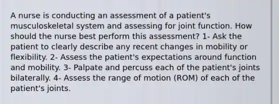 A nurse is conducting an assessment of a patient's musculoskeletal system and assessing for joint function. How should the nurse best perform this assessment? 1- Ask the patient to clearly describe any recent changes in mobility or flexibility. 2- Assess the patient's expectations around function and mobility. 3- Palpate and percuss each of the patient's joints bilaterally. 4- Assess the range of motion (ROM) of each of the patient's joints.