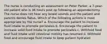 The nurse is conducting an assessment on Peter Parker, a 7-year-old patient who is 36 hours post op following an appendectomy. The nurse does not hear any bowel sounds and the patient and parents denies flatus. Which of the following actions is most appropriate by the nurse? a. Encourage the patient to increase fluid intake to promote peristalsis b. Encourage the patient to increase solid food intake to promote peristalsis c. Withhold food and fluid intake until intestinal motility has returned d. Withhold food and encourage fluid intake to keep patient hydrated