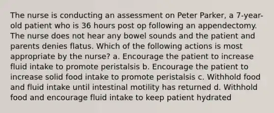 The nurse is conducting an assessment on Peter Parker, a 7-year-old patient who is 36 hours post op following an appendectomy. The nurse does not hear any bowel sounds and the patient and parents denies flatus. Which of the following actions is most appropriate by the nurse? a. Encourage the patient to increase fluid intake to promote peristalsis b. Encourage the patient to increase solid food intake to promote peristalsis c. Withhold food and fluid intake until intestinal motility has returned d. Withhold food and encourage fluid intake to keep patient hydrated