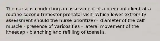 The nurse is conducting an assessment of a pregnant client at a routine second trimester prenatal visit. Which lower extremity assessment should the nurse prioritize? - diameter of the calf muscle - presence of varicosities - lateral movement of the kneecap - blanching and refilling of toenails