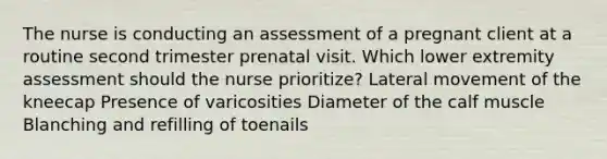 The nurse is conducting an assessment of a pregnant client at a routine second trimester prenatal visit. Which lower extremity assessment should the nurse prioritize? Lateral movement of the kneecap Presence of varicosities Diameter of the calf muscle Blanching and refilling of toenails