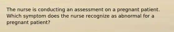 The nurse is conducting an assessment on a pregnant patient. Which symptom does the nurse recognize as abnormal for a pregnant patient?