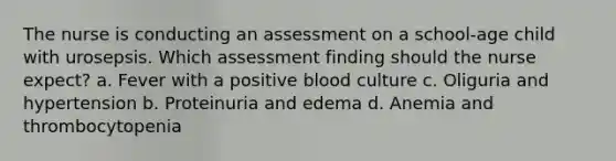 The nurse is conducting an assessment on a school-age child with urosepsis. Which assessment finding should the nurse expect? a. Fever with a positive blood culture c. Oliguria and hypertension b. Proteinuria and edema d. Anemia and thrombocytopenia