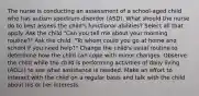 The nurse is conducting an assessment of a school-aged child who has autism spectrum disorder (ASD). What should the nurse do to best assess the child's functional abilities? Select all that apply. Ask the child "Can you tell me about your morning routine?" Ask the child, "To whom could you go at home and school if you need help?" Change the child's usual routine to determine how the child can cope with minor changes. Observe the child while the child is performing activities of daily living (ADLs) to see what assistance is needed. Make an effort to interact with the child on a regular basis and talk with the child about his or her interests.