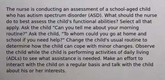 The nurse is conducting an assessment of a school-aged child who has autism spectrum disorder (ASD). What should the nurse do to best assess the child's functional abilities? Select all that apply. Ask the child "Can you tell me about your morning routine?" Ask the child, "To whom could you go at home and school if you need help?" Change the child's usual routine to determine how the child can cope with minor changes. Observe the child while the child is performing activities of daily living (ADLs) to see what assistance is needed. Make an effort to interact with the child on a regular basis and talk with the child about his or her interests.