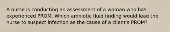 A nurse is conducting an assessment of a woman who has experienced PROM. Which amniotic fluid finding would lead the nurse to suspect infection as the cause of a client's PROM?