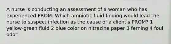 A nurse is conducting an assessment of a woman who has experienced PROM. Which amniotic fluid finding would lead the nurse to suspect infection as the cause of a client's PROM? 1 yellow-green fluid 2 blue color on nitrazine paper 3 ferning 4 foul odor