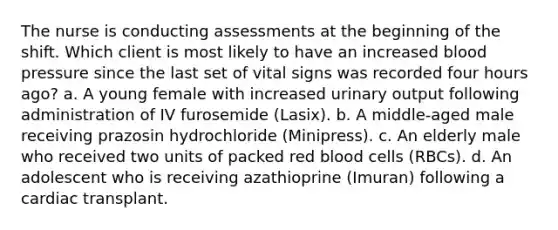 The nurse is conducting assessments at the beginning of the shift. Which client is most likely to have an increased blood pressure since the last set of vital signs was recorded four hours ago? a. A young female with increased urinary output following administration of IV furosemide (Lasix). b. A middle-aged male receiving prazosin hydrochloride (Minipress). c. An elderly male who received two units of packed red blood cells (RBCs). d. An adolescent who is receiving azathioprine (Imuran) following a cardiac transplant.