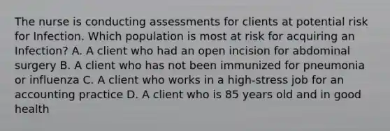 The nurse is conducting assessments for clients at potential risk for Infection. Which population is most at risk for acquiring an Infection? A. A client who had an open incision for abdominal surgery B. A client who has not been immunized for pneumonia or influenza C. A client who works in a high-stress job for an accounting practice D. A client who is 85 years old and in good health