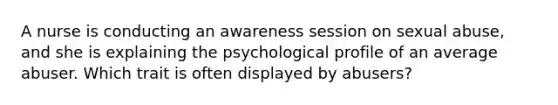 A nurse is conducting an awareness session on sexual abuse, and she is explaining the psychological profile of an average abuser. Which trait is often displayed by abusers?