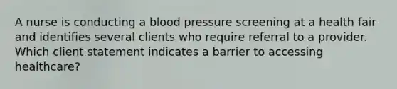 A nurse is conducting a blood pressure screening at a health fair and identifies several clients who require referral to a provider. Which client statement indicates a barrier to accessing healthcare?